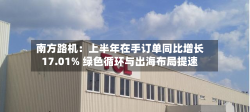南方路机：上半年在手订单同比增长17.01% 绿色循环与出海布局提速-第3张图片