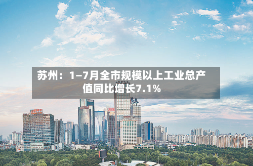 苏州：1—7月全市规模以上工业总产值同比增长7.1%-第3张图片
