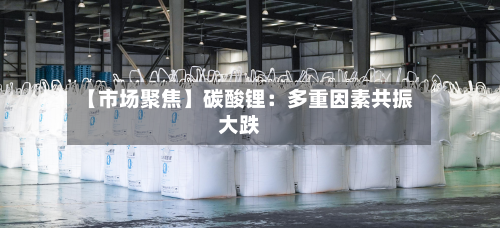 【市场聚焦】碳酸锂:多重因素共振大跌-第1张图片