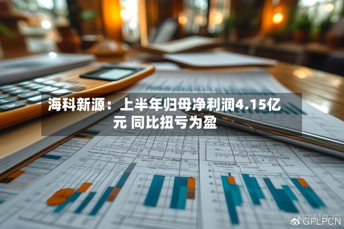 海科新源：上半年归母净利润4.15亿元 同比扭亏为盈-第3张图片