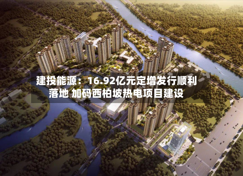 建投能源：16.92亿元定增发行顺利落地 加码西柏坡热电项目建设