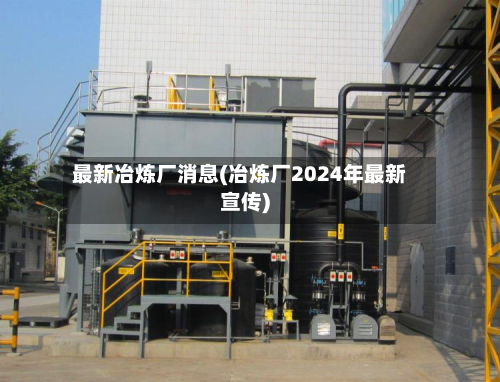 最新冶炼厂消息(冶炼厂2024年最新宣传)