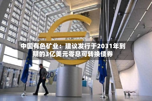 中国有色矿业:建议发行于2031年到期的3亿美元零息可转换债券-第2张图片
