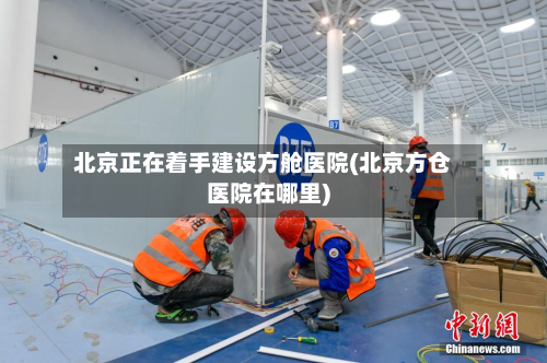 北京正在着手建设方舱医院(北京方仓医院在哪里)
