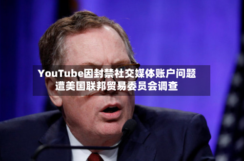 YouTube因封禁社交媒体账户问题遭美国联邦贸易委员会调查-第2张图片