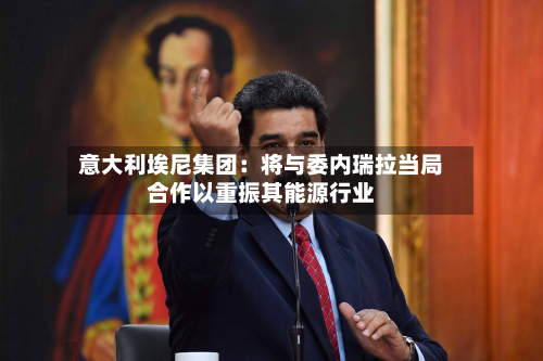 意大利埃尼集团：将与委内瑞拉当局合作以重振其能源行业