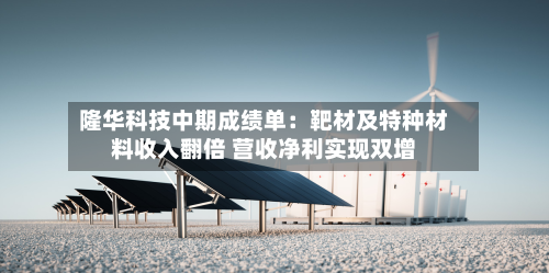 隆华科技中期成绩单:靶材及特种材料收入翻倍 营收净利实现双增-第2张图片