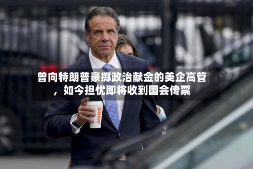 曾向特朗普豪掷政治献金的美企高管,如今担忧即将收到国会传票-第1张图片