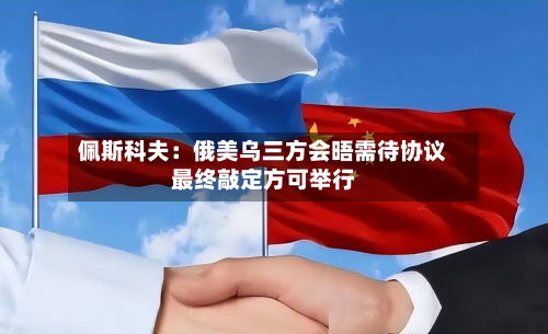 佩斯科夫:俄美乌三方会晤需待协议最终敲定方可举行-第3张图片