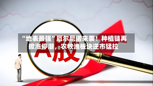 “地表最强”厄尔尼诺来袭!种植链再掀涨停潮,农牧渔板块逆市猛拉-第2张图片