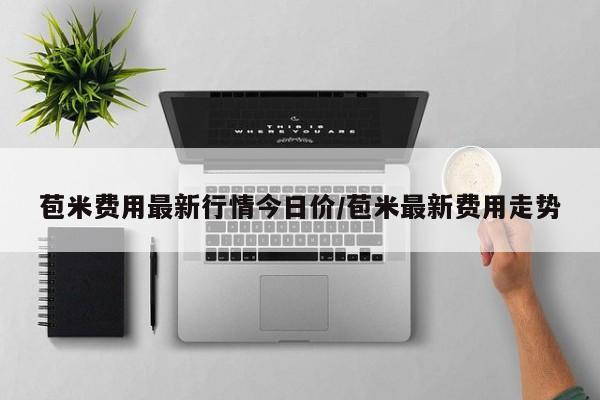 苞米费用最新行情今日价/苞米最新费用走势