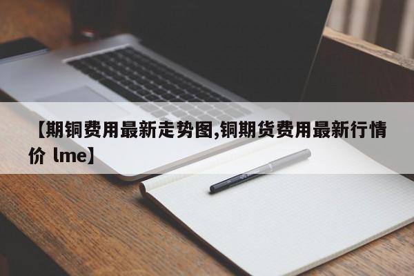 【期铜费用最新走势图,铜期货费用最新行情价 lme】