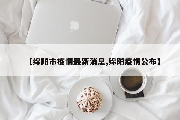 【绵阳市疫情最新消息,绵阳疫情公布】
