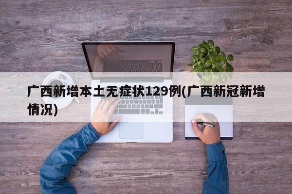 广西新增本土无症状129例(广西新冠新增情况)