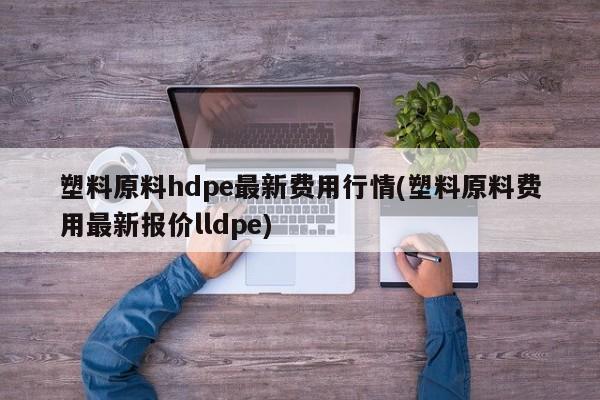 塑料原料hdpe最新费用行情(塑料原料费用最新报价lldpe)
