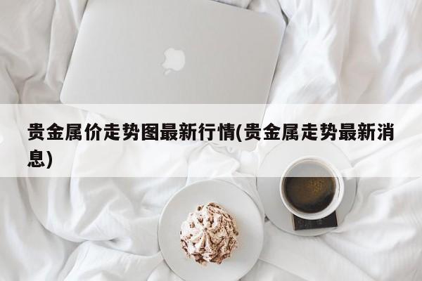 贵金属价走势图最新行情(贵金属走势最新消息)