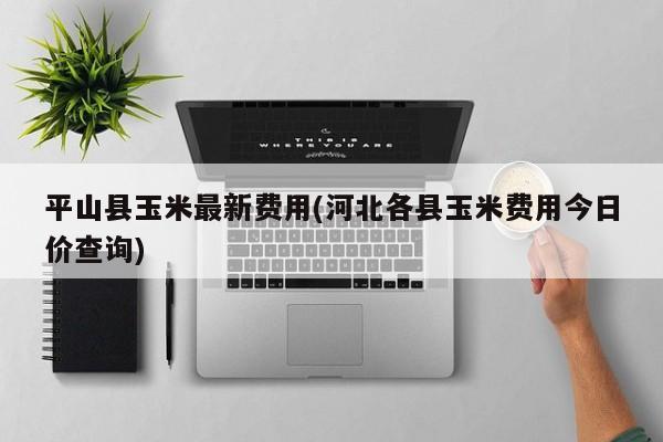 平山县玉米最新费用(河北各县玉米费用今日价查询)