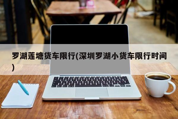 罗湖莲塘货车限行(深圳罗湖小货车限行时间)