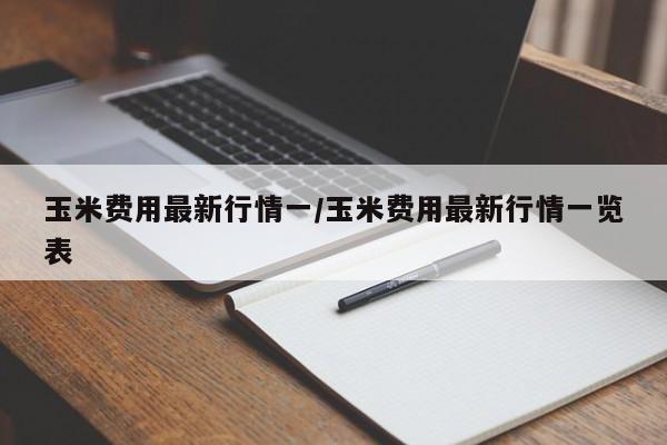 玉米费用最新行情一/玉米费用最新行情一览表
