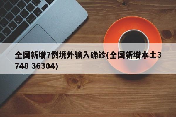 全国新增7例境外输入确诊(全国新增本土3748 36304)