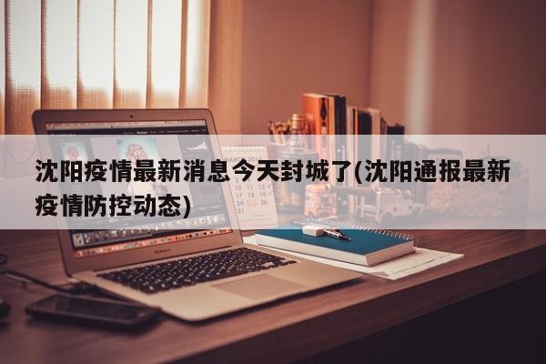 沈阳疫情最新消息今天封城了(沈阳通报最新疫情防控动态)