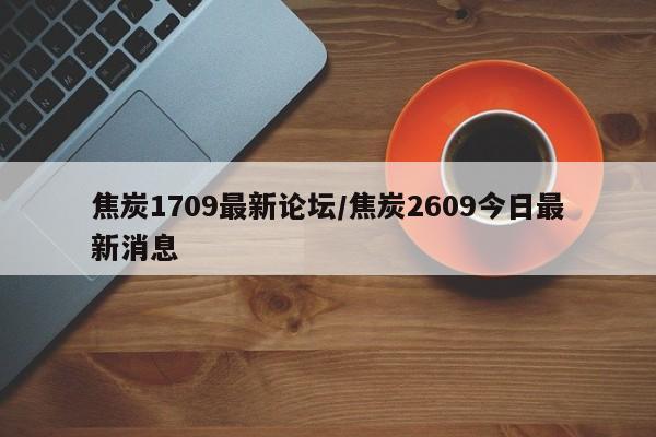焦炭1709最新论坛/焦炭2609今日最新消息
