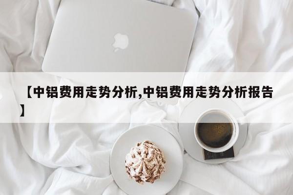 【中铝费用走势分析,中铝费用走势分析报告】