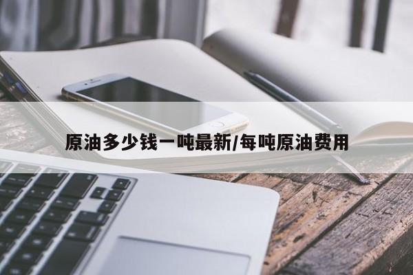 原油多少钱一吨最新/每吨原油费用