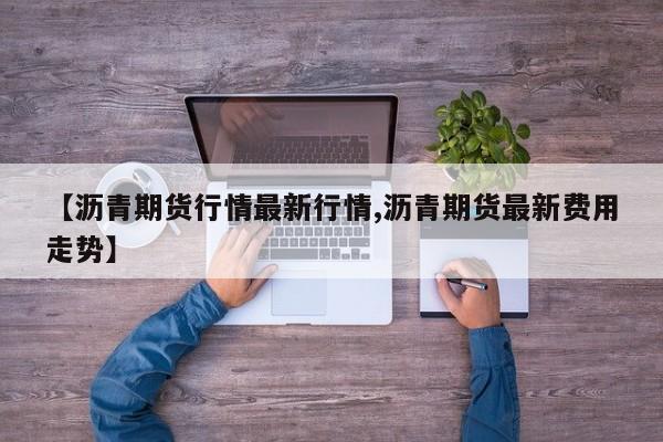 【沥青期货行情最新行情,沥青期货最新费用走势】