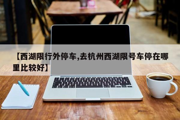 【西湖限行外停车,去杭州西湖限号车停在哪里比较好】