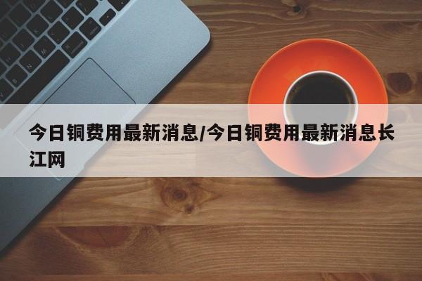 今日铜费用最新消息/今日铜费用最新消息长江网