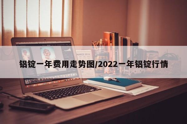 铝锭一年费用走势图/2022一年铝锭行情