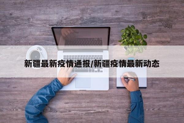 新疆最新疫情通报/新疆疫情最新动态