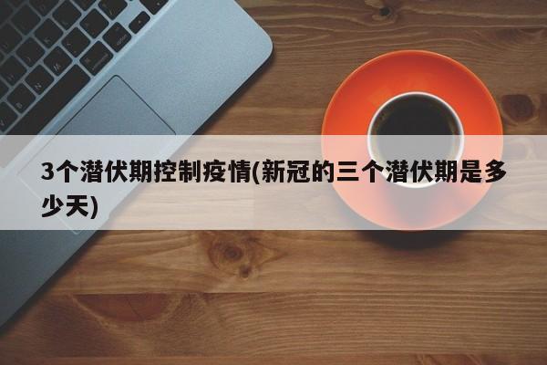 3个潜伏期控制疫情(新冠的三个潜伏期是多少天)