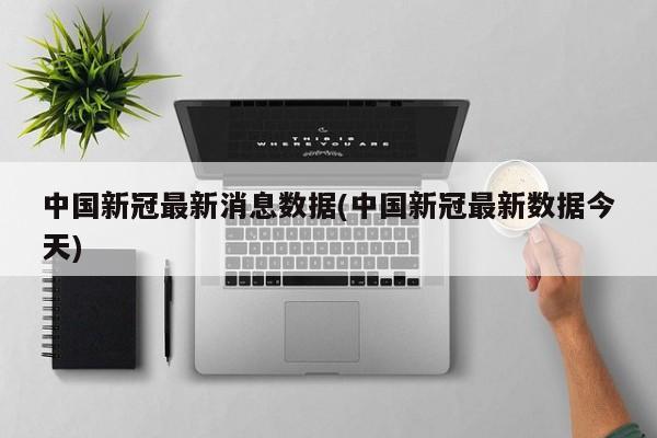 中国新冠最新消息数据(中国新冠最新数据今天)
