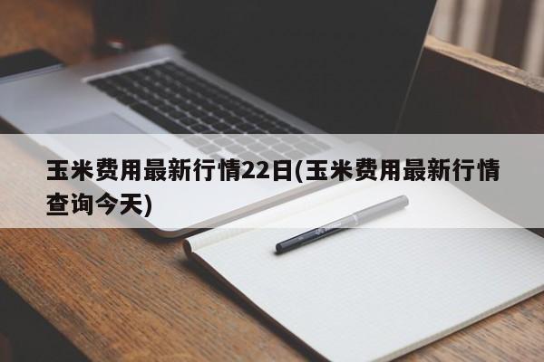 玉米费用最新行情22日(玉米费用最新行情查询今天)