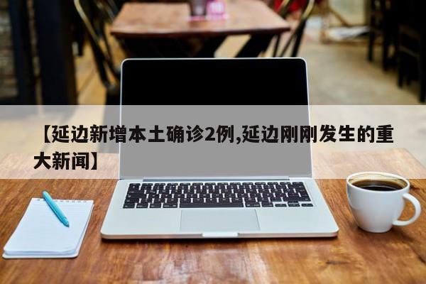 【延边新增本土确诊2例,延边刚刚发生的重大新闻】