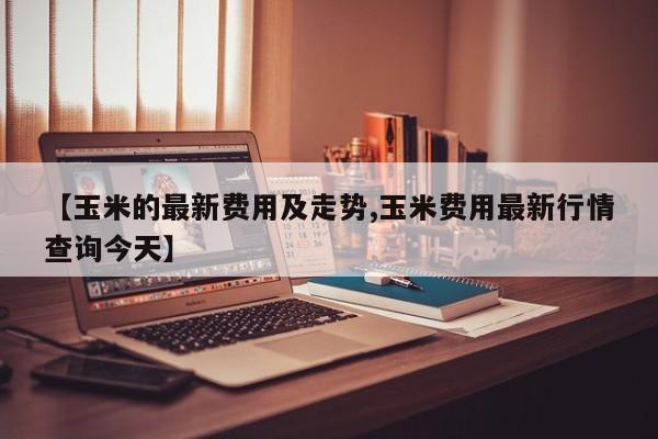 【玉米的最新费用及走势,玉米费用最新行情查询今天】