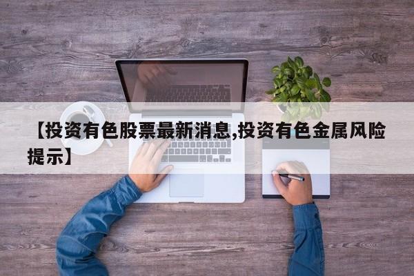 【投资有色股票最新消息,投资有色金属风险提示】