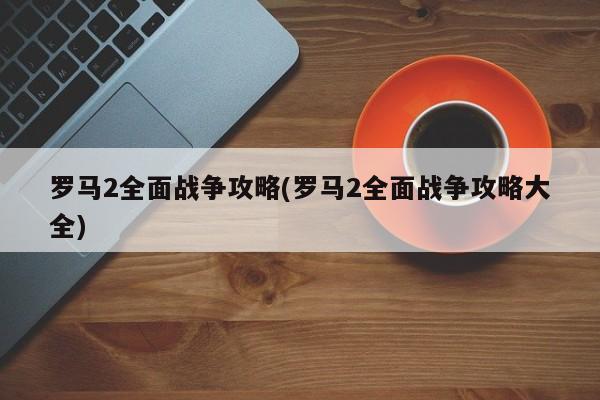 罗马2全面战争攻略(罗马2全面战争攻略大全)