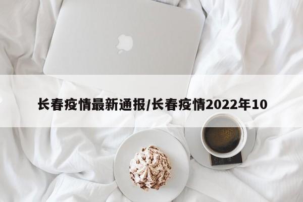 长春疫情最新通报/长春疫情2022年10