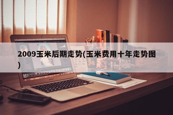 2009玉米后期走势(玉米费用十年走势图)