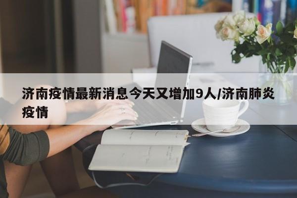 济南疫情最新消息今天又增加9人/济南肺炎疫情