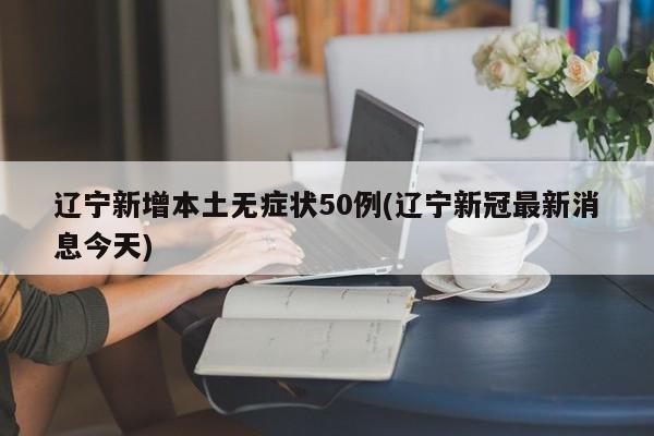 辽宁新增本土无症状50例(辽宁新冠最新消息今天)