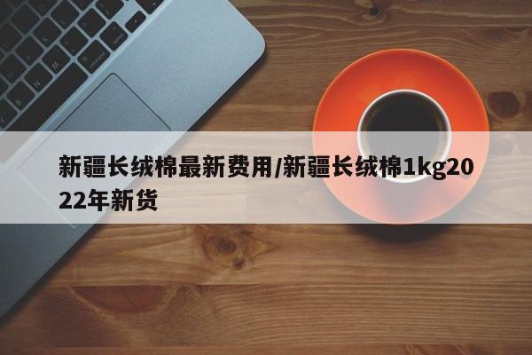 新疆长绒棉最新费用/新疆长绒棉1kg2022年新货