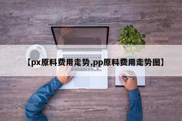 【px原料费用走势,pp原料费用走势图】