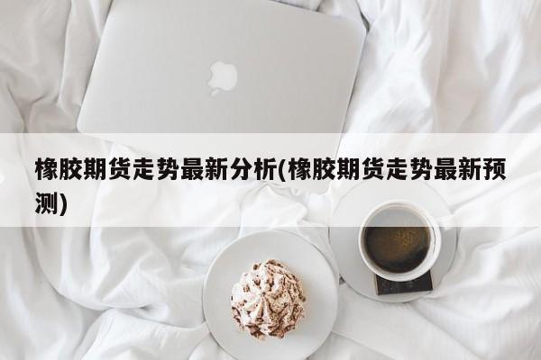 橡胶期货走势最新分析(橡胶期货走势最新预测)