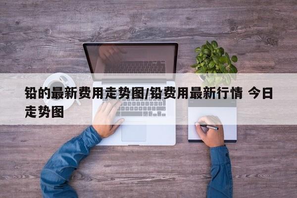 铅的最新费用走势图/铅费用最新行情 今日走势图