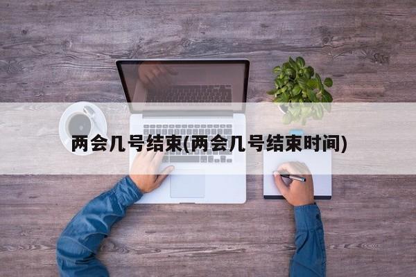 两会几号结束(两会几号结束时间)