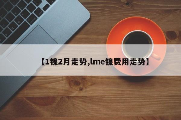 【1镍2月走势,lme镍费用走势】